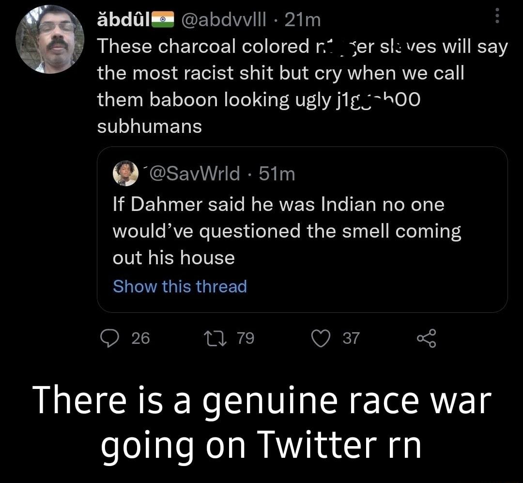 3bdQIE abdvvlll 21m These charcoal colored r _ser sl ves will say the most racist shit but cry when we call them baboon looking ugly jig00 subhumans savWrld 51m If Dahmer said he was Indian no one wouldve questioned the smell coming out his house LR GIER GRS Q2 17 V 3 There is a genuine race war going on Twitter rn