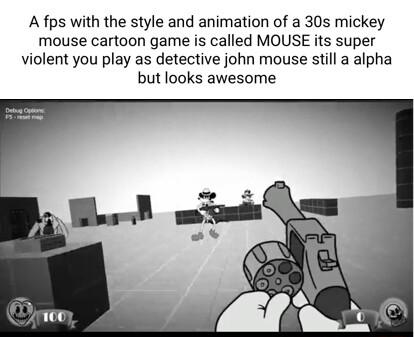 A fps with the style and animation of a 30s mickey mouse cartoon game is called MOUSE its super violent you play as detective john mouse still a alpha but looks awesome
