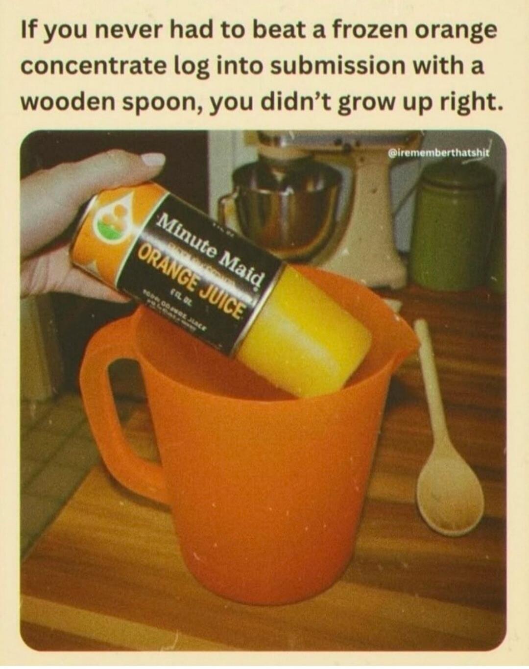 If you never had to beat a frozen orange concentrate log into submission with a wooden spoon, you didn’t grow up right.
