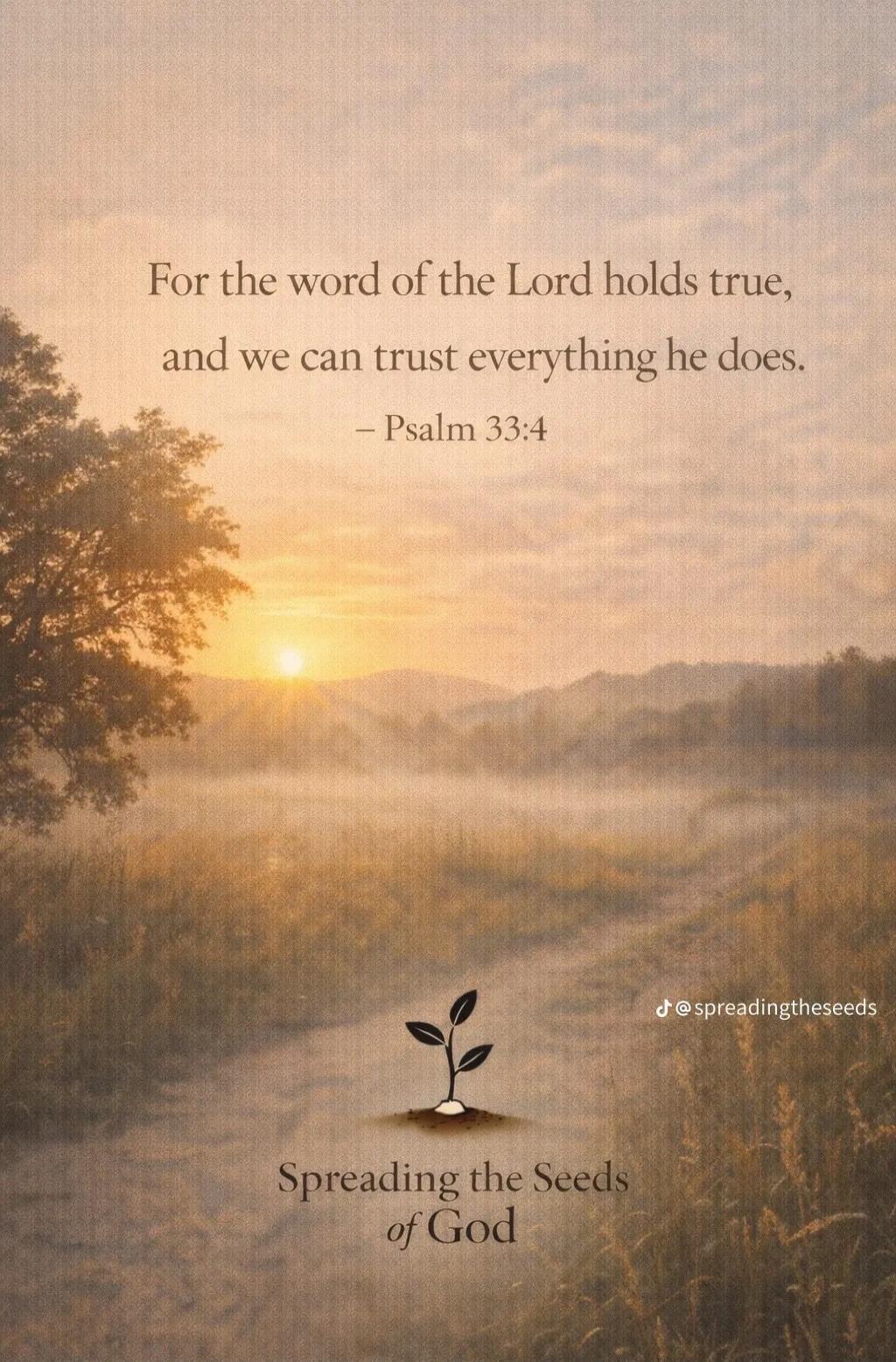 For the word of the Lord holds true, and we can trust everything he does. – Psalm 33:4