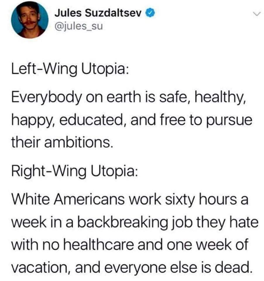 Jules Suzdaltsev jules_su Left Wing Utopia Everybody on earth is safe healthy happy educated and free to pursue their ambitions Right Wing Utopia White Americans work sixty hours a week in a backbreaking job they hate with no healthcare and one week of vacation and everyone else is dead