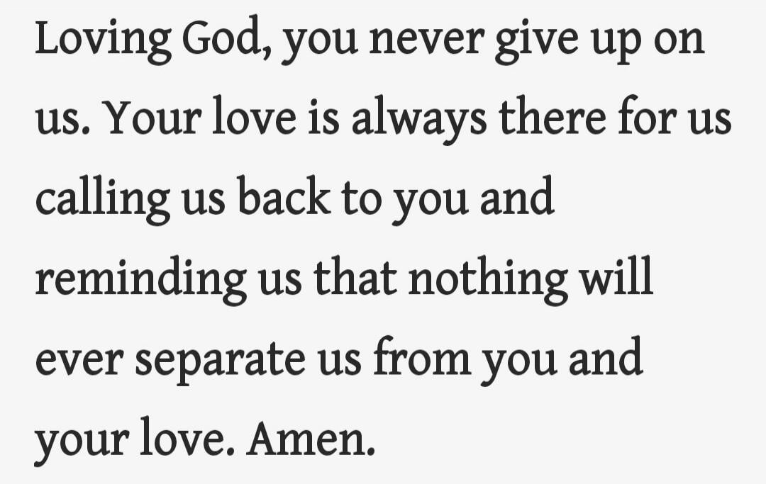 Loving God, you never give up on us. Your love is always there for us calling us back to you and reminding us that nothing will ever separate us from you and your love. Amen.