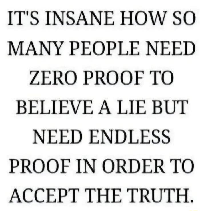 IT'S INSANE HOW SO MANY PEOPLE NEED ZERO PROOF TO BELIEVE A LIE BUT NEED ENDLESS PROOF IN ORDER TO ACCEPT THE TRUTH.
