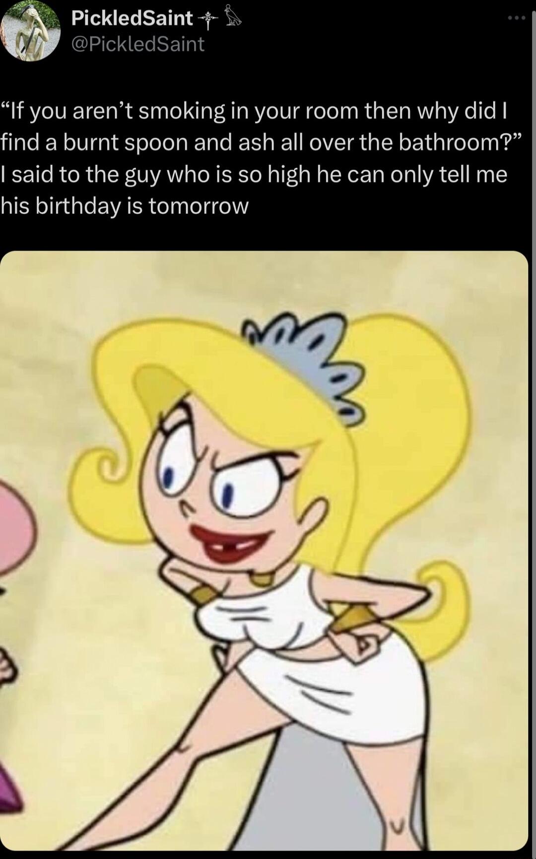 PickledSaint If you arent smoking in your room then why did ind a burnt spoon and ash all over the bathroom said to the guy who is so high he can only tell me his birthday is tomorrow