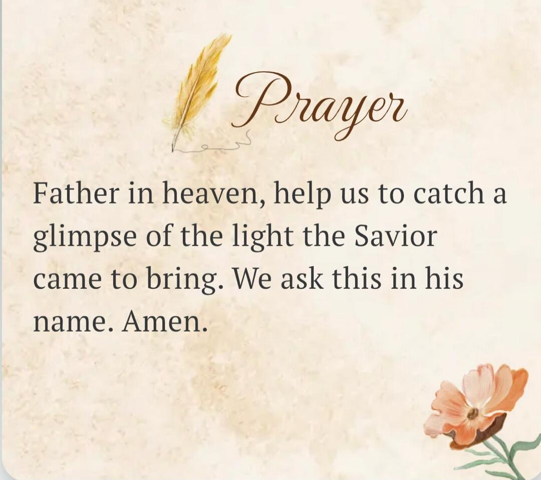 Prayer Father in heaven, help us to catch a glimpse of the light the Savior came to bring. We ask this in his name. Amen.