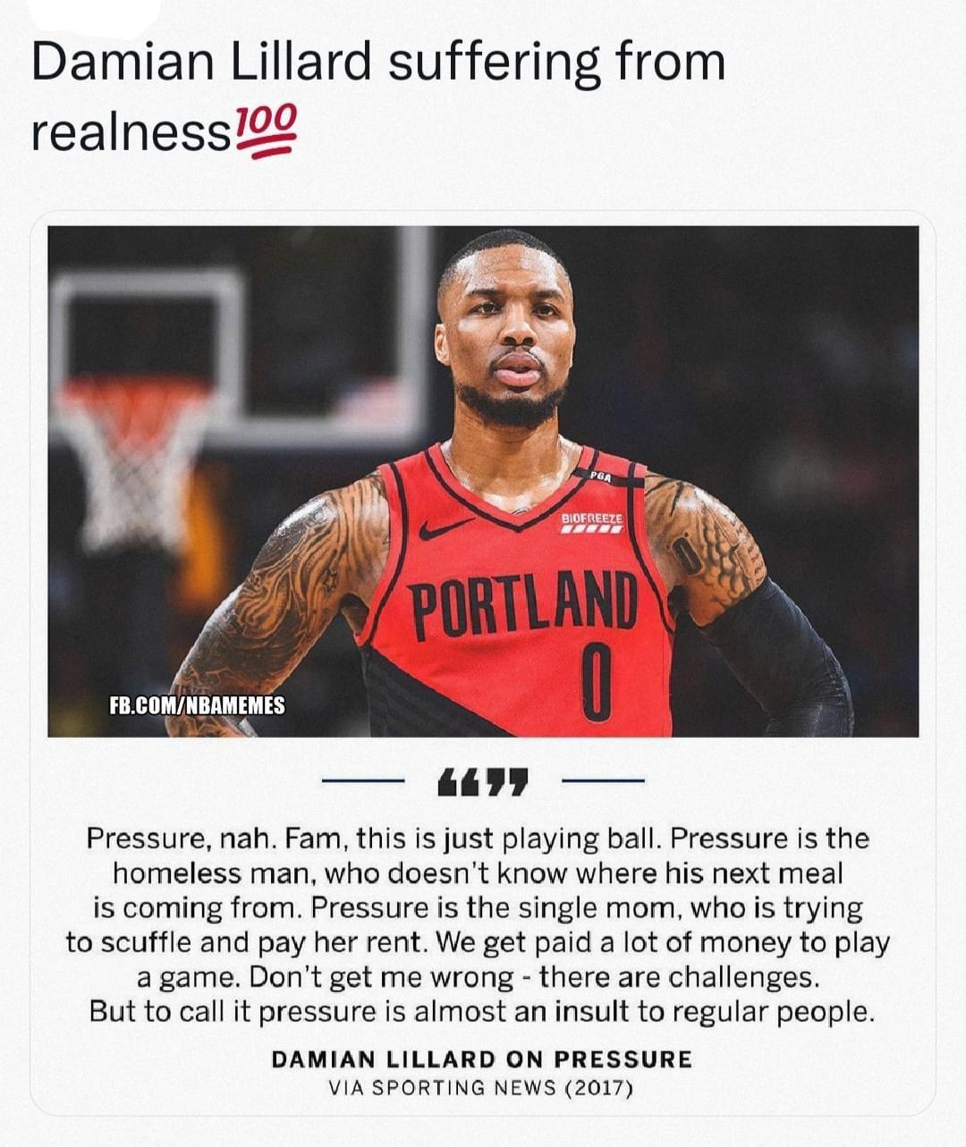 Damian Lillard suffering from realness22 Pressure nah Fam this s just playing ball Pressure is the homeless man who doesnt know where his next meal i coming from Pressure is the single mom who is trying to scuffle and pay her rent We get paid a lot of money o play a game Dont get me wrong there are challenges But to call it pressure is almost an insult to regular people DAMIAN LILLARD ON PRESSURE 