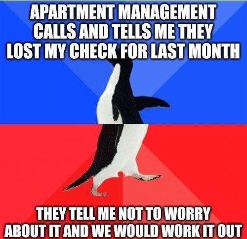 APARTMENT MANAGEMENT CALLS AND TELLS ME THEY LOST MY CHECK FOR LASTMONTH A THEY TELL ME NOTTO WORRY ABOUT ITAND WE WOULD WORK IT0UT