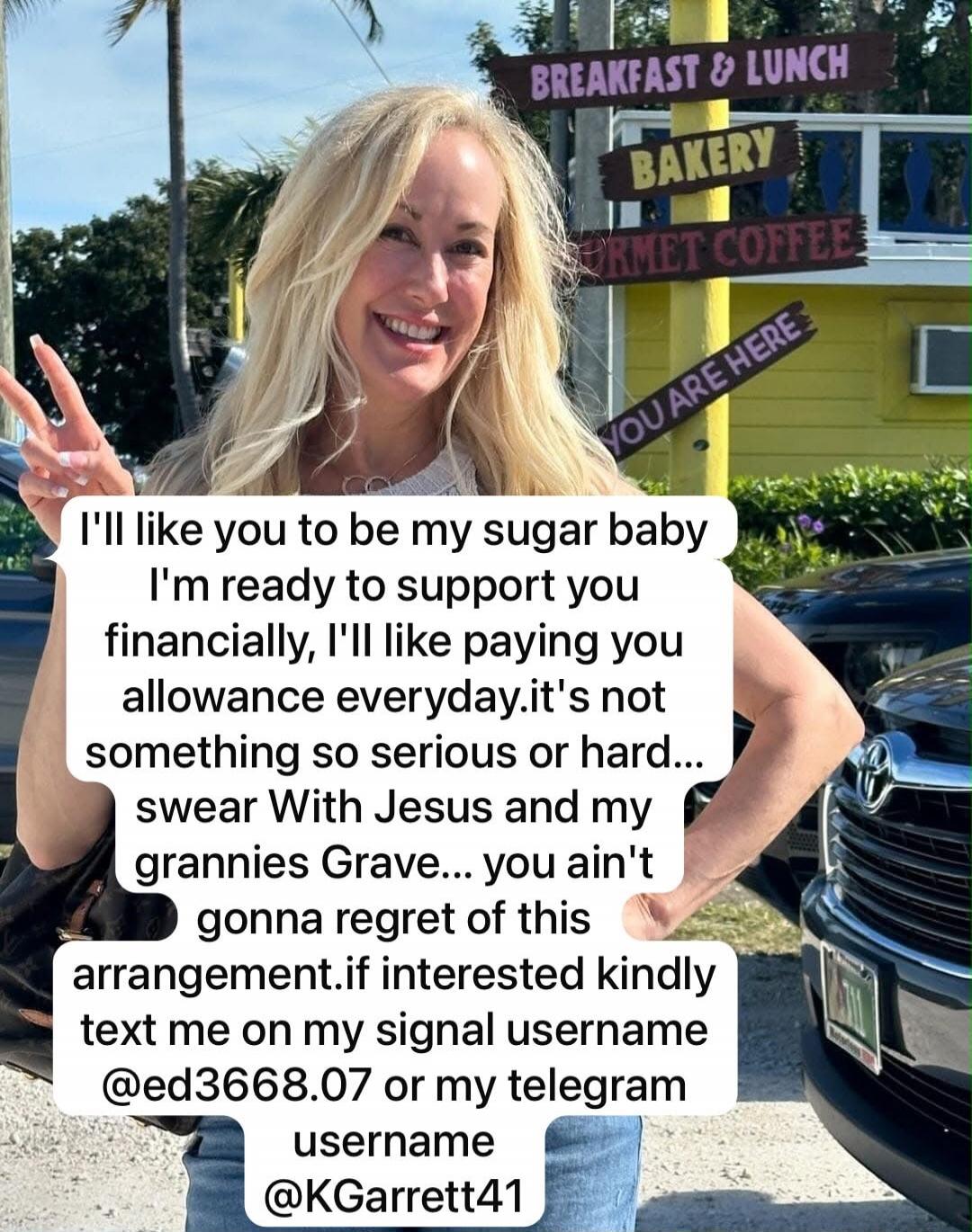 I'll like you to be my sugar baby. I'm ready to support you financially, I'll like paying you allowance everyday. It's not something so serious or hard... I swear with Jesus and my grannies' grave... you ain't gonna regret this arrangement. If interested, kindly text me on my Signal username @ed3668.07 or my Telegram username @KGarrett41. BREAKFAST