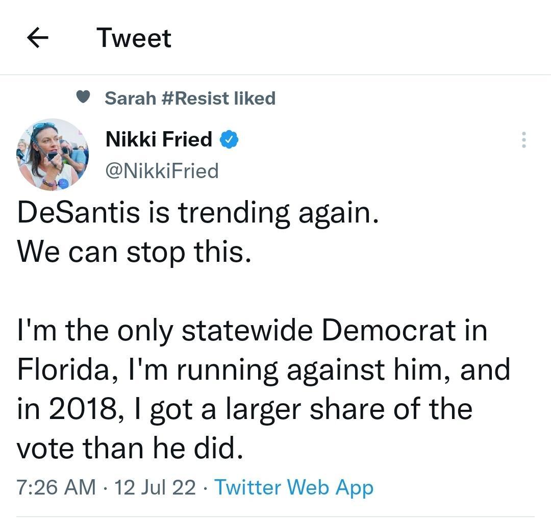 Tweet Sarah Resist liked Nikki Fried u NikkiFried DeSantis is trending again We can stop this Im the only statewide Democrat in Florida Im running against him and in 2018 got a larger share of the vote than he did 726 AM 12 Jul 22 Twitter Web App