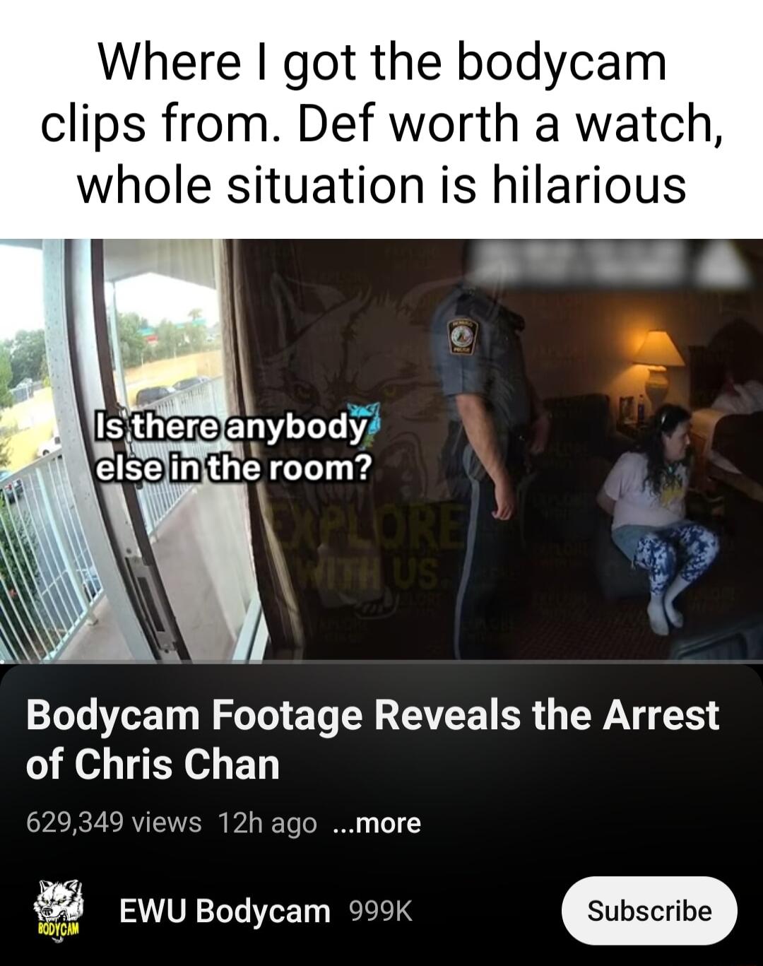 Where got the bodycam clips from Def worth a watch whole situation is hilarious 1L T N ST E L N AR BR WA of Chris Chan 629349 views 12h ago more 4 EwuBodycam 995k 4