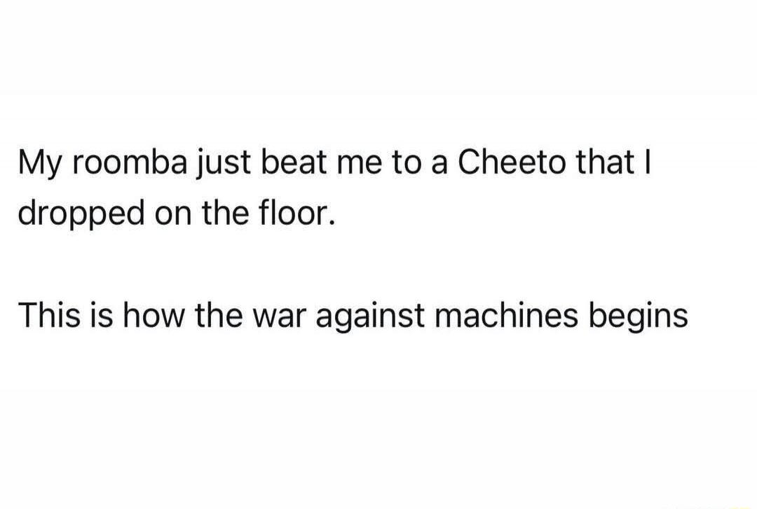 My roomba just beat me to a Cheeto that I dropped on the floor. This is how the war against machines begins