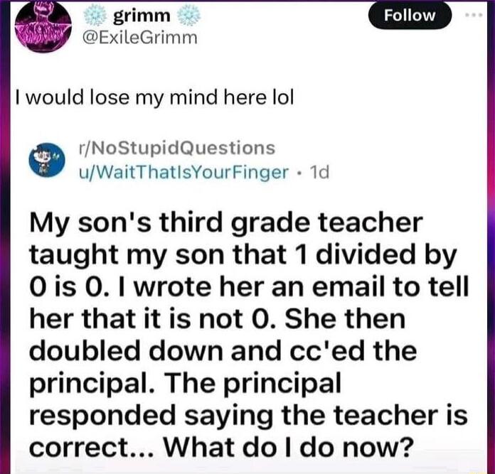 grimm ExileGrimm I would lose my mind here lol e rNoStupidQuestions uWaitThatlsYourFinger 1d My sons third grade teacher taught my son that 1 divided by 0is 0 wrote her an email to tell her that it is not 0 She then doubled down and cced the principal The principal responded saying the teacher is correct What do do now