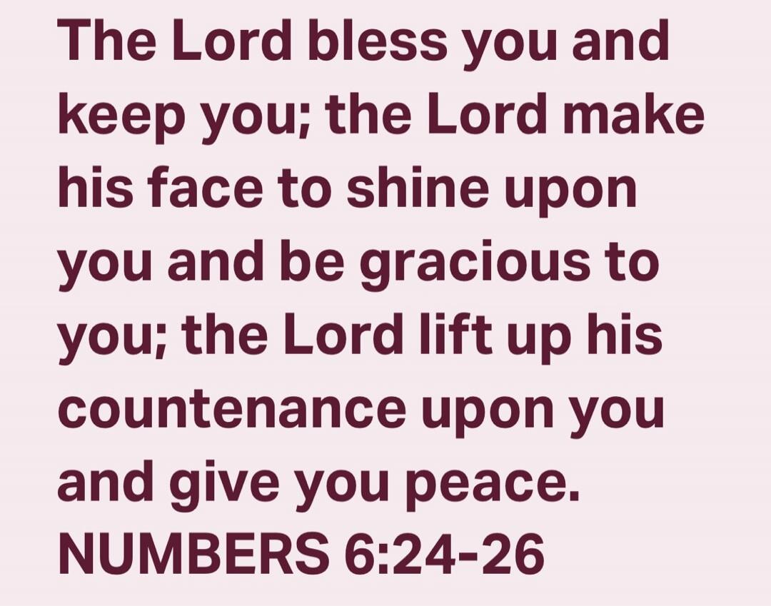 The Lord bless you and keep you; the Lord make his face to shine upon you and be gracious to you; the Lord lift up his countenance upon you and give you peace. NUMBERS 6:24-26