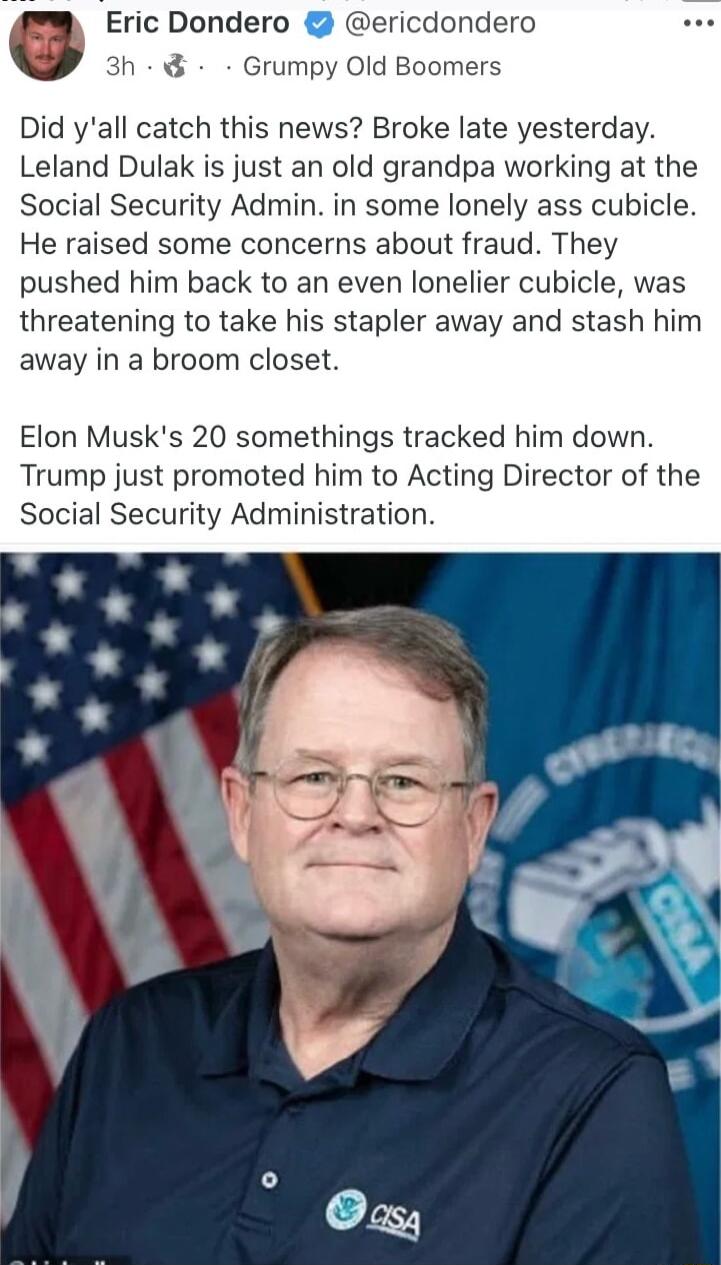 Eric Dondero ericdondero 3h Grumpy Old Boomers Did yall catch this news Broke late yesterday Leland Dulak is just an old grandpa working at the Social Security Admin in some lonely ass cubicle He raised some concerns about fraud They pushed him back to an even lonelier cubicle was threatening to take his stapler away and stash him away in a broom closet Elon Musks 20 somethings tracked him down Tr