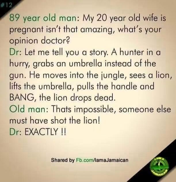 89 year old man: My 20 year old wife is pregnant isn't that amazing, what's your opinion doctor? Dr: Let me tell you a story. A hunter in a hurry, grabs an umbrella instead of the gun. He moves into the jungle, sees a lion, lifts the umbrella, pulls the handle and BANG, the lion drops dead. Old man: Thats impossible, someone else must have shot the