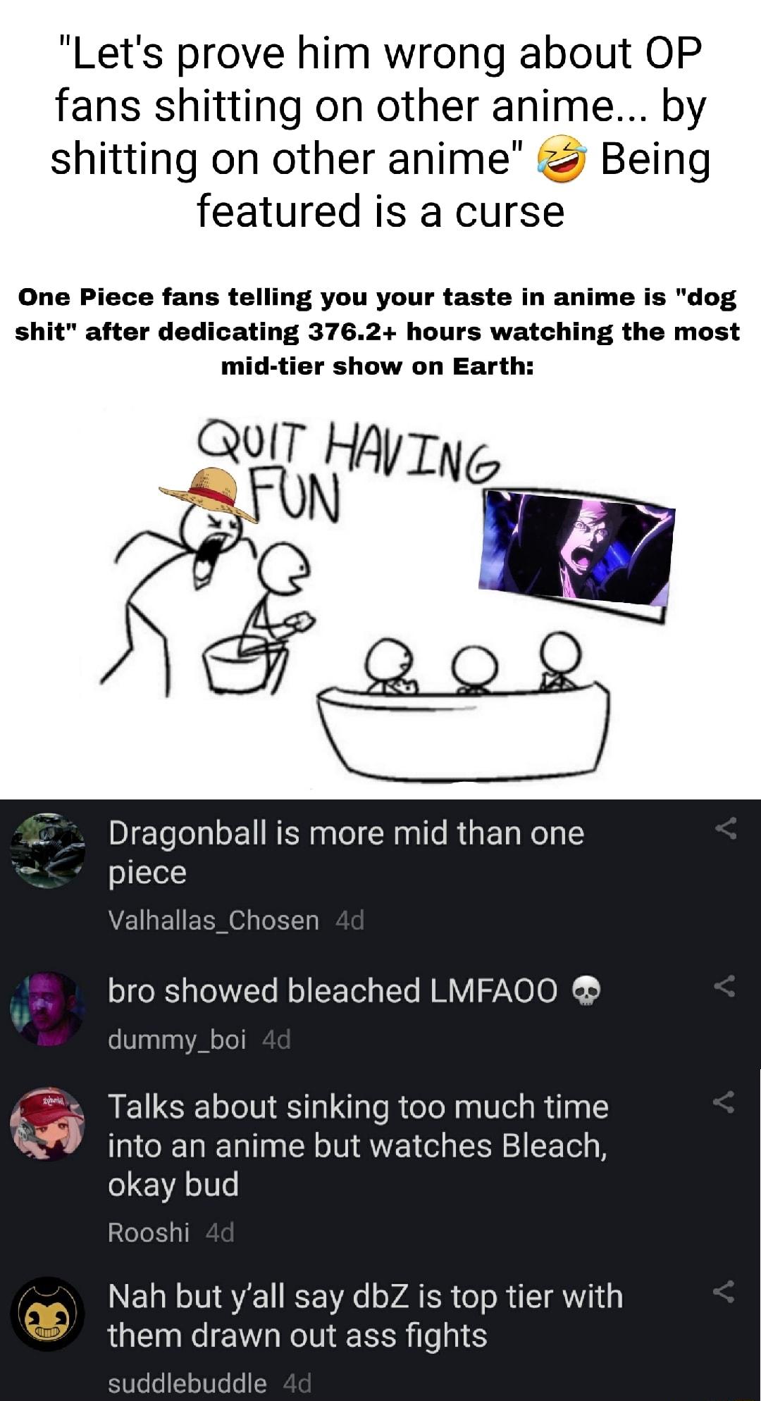 Lets prove him wrong about OP fans shitting on other anime by shitting on other anime Being featured is a curse One Piece fans telling you your taste in anime is dog shit after dedicating 3762 hours watching the most mid tier show on Earth QuIT HAVIN R o Dragonball is more mid th piece alf ct bro showed bleached LMFAOO dummy_bc Talks about sinking too much time into an anime but watches Bleach oka