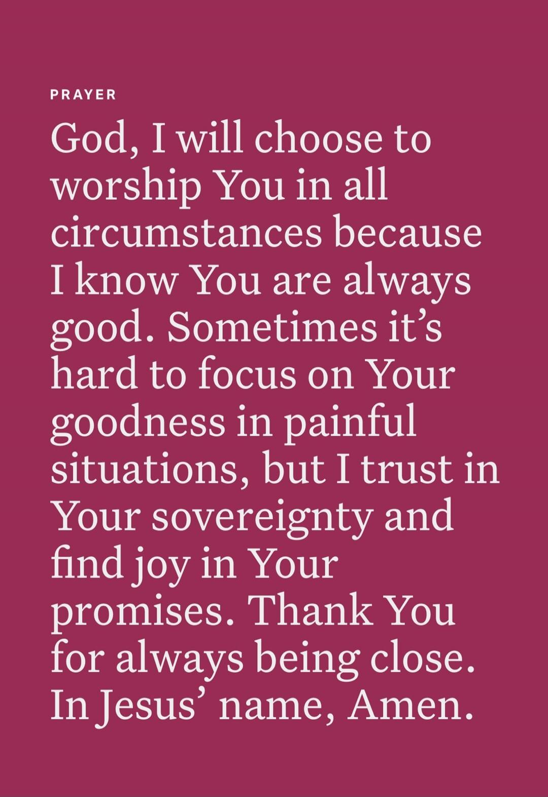 PRAYER
God, I will choose to worship You in all circumstances because I know You are always good. Sometimes it’s hard to focus on Your goodness in painful situations, but I trust in Your sovereignty and find joy in Your promises. Thank You for always being close. In Jesus’ name, Amen.