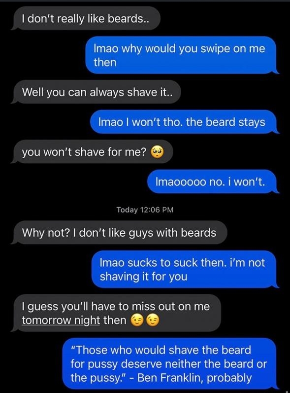 1212 il LTE Angie Tinder dont really like beards Imao why would you swipe on me then Well you can always shave it Imao wont tho the beard stays you wont shave for me Imaooooo no i wont Today 1206 PM Why not dont like guys with beards UETRSITe SR RV L M HyTeld shaving it for you guess youll have to miss out on me tomorrow night then B CEERTREITCE EVER G ER LT for pussy deserve neither the beard or 