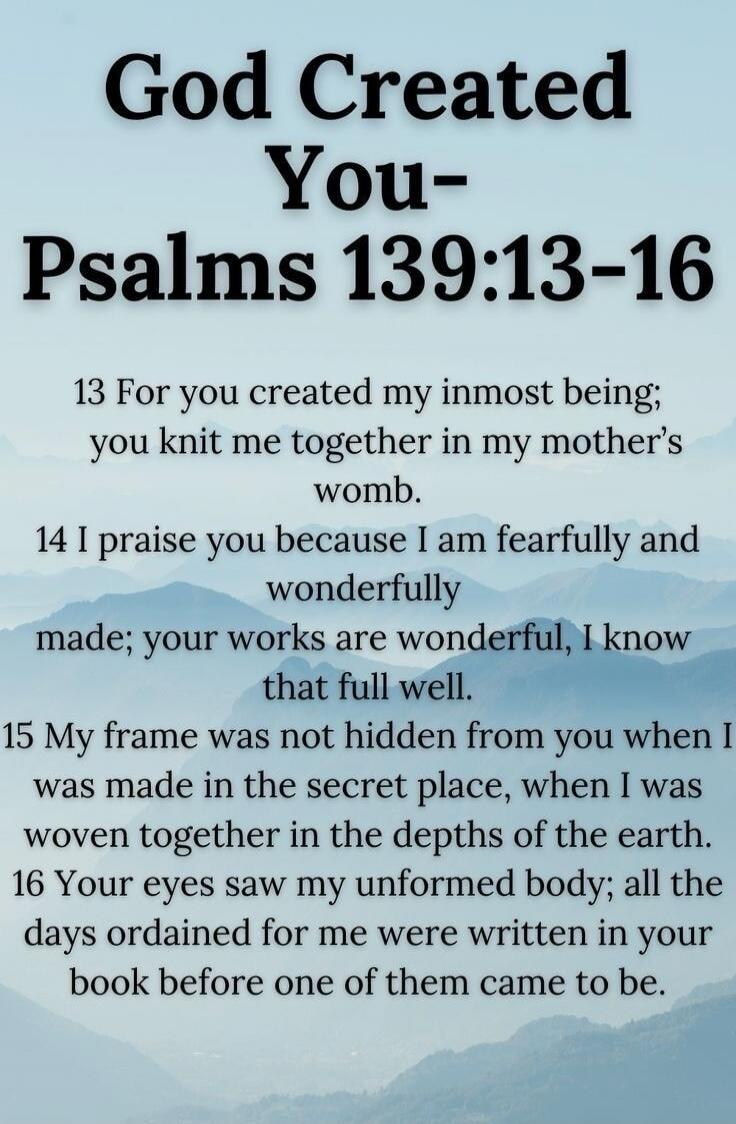 God Created You- Psalms 139:13-16 13 For you created my inmost being; you knit me together in my mother's womb. 14 I praise you because I am fearfully and wonderfully made; your works are wonderful, I know that full well. 15 My frame was not hidden from you when I was made in the secret place, when I was woven together in the depths of the earth. 1