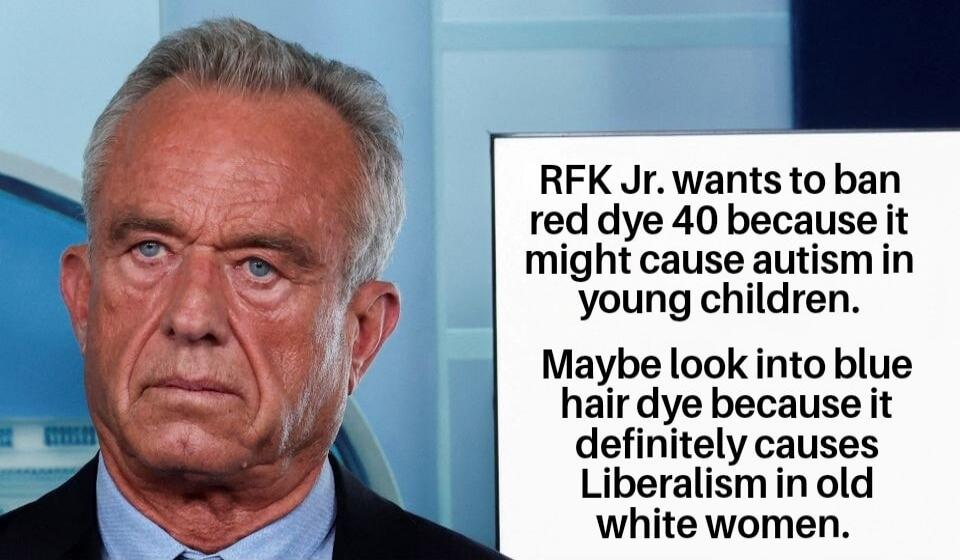 RFK Jr. wants to ban red dye 40 because it might cause autism in young children.
Maybe look into blue hair dye because it definitely causes Liberalism in old white women.