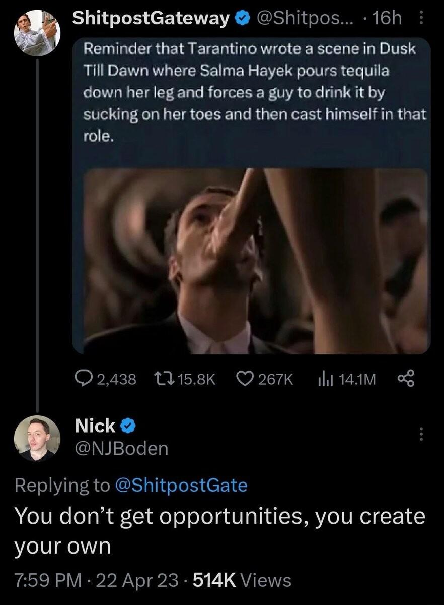 ShitpostGateway Shitpos 16h Reminder that Tarantino wrote a scene in Dusk Till Dawn where Salma Hayek pours tequila down her leg and forces a guy to drink it by sucking on her toes and then cast himself in that Q2438 W58k Q267K i 14M g Nick NJBoden Replying to ShitpostGate You dont get opportunities you create your own 759 PM 22 Apr 23 514K Views