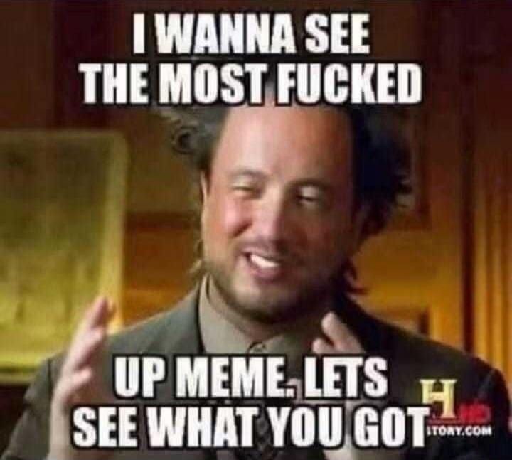 I WANNA SEE THE MOST FUCKED UP MEME. LETS SEE WHAT YOU GOT
