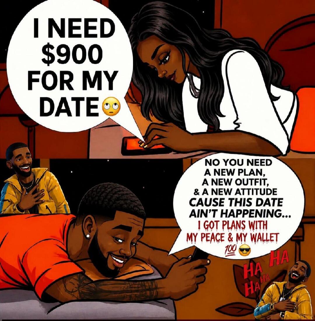I NEED $900 FOR MY DATE. NO YOU NEED A NEW PLAN, A NEW OUTFIT, & A NEW ATTITUDE CAUSE THIS DATE AIN'T HAPPENING... I GOT PLANS WITH MY PEACE & MY WALLET. HA HA HA.