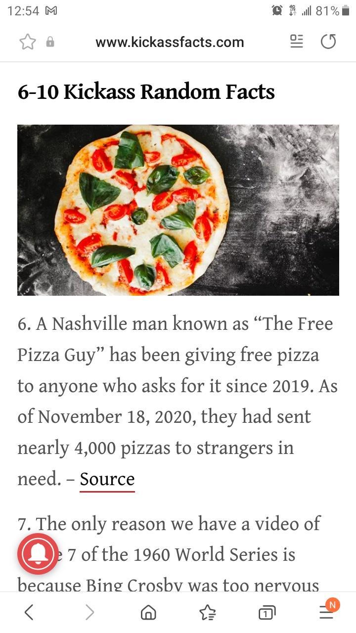 1254 M Qrilg1E O o wwwkickassfactscom 6 10 Kickass Random Facts 6 A Nashville man known as The Free Pizza Guy has been giving free pizza to anyone who asks for it since 2019 As of November 18 2020 they had sent nearly 4000 pizzas to strangers in need Source 7 The only reason we have a video of 7 of the 1960 World Series is because Bing Crosbv was too nervous 6 o 2