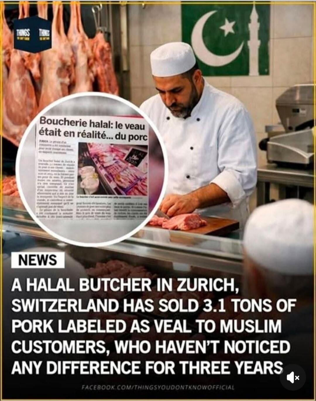 THINGS THINGS Boucherie halal: le veau était en réalité... du porc NEWS A HALAL BUTCHER IN ZURICH, SWITZERLAND HAS SOLD 3.1 TONS OF PORK LABELED AS VEAL TO MUSLIM CUSTOMERS, WHO HAVEN'T NOTICED ANY DIFFERENCE FOR THREE YEARS FACEBOOK.COM/THINGSYOUDONTKNOWOFFICIAL