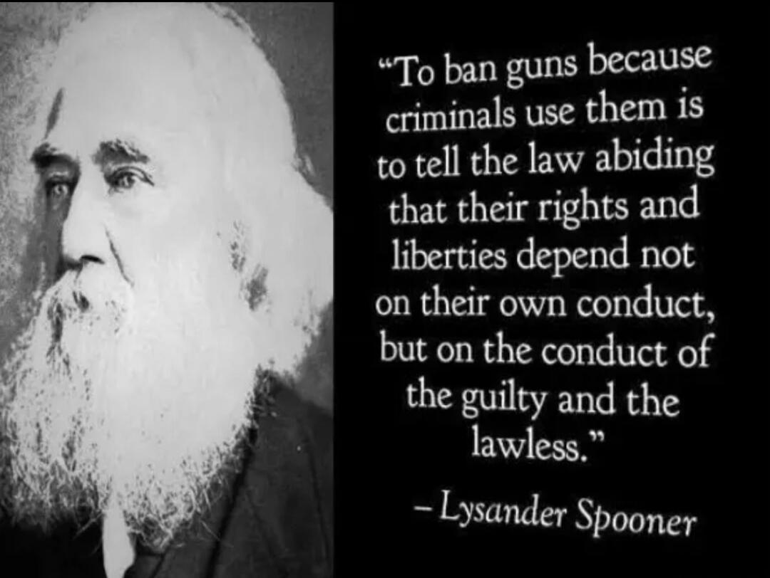 To ban guns because criminals use them is to tell the law abiding that their rights and liberties depend not on their own conduct, but on the conduct of the guilty and the lawless. - Lysander Spooner