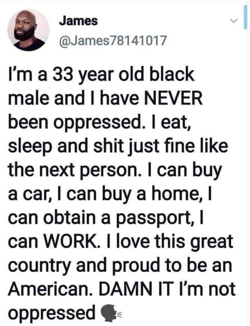 James James78141017 Im a 33 year old black male and have NEVER been oppressed eat sleep and shit just fine like the next person can buy a car can buy a home can obtain a passport can WORK love this great country and proud to be an American DAMN IT Im not oppressed