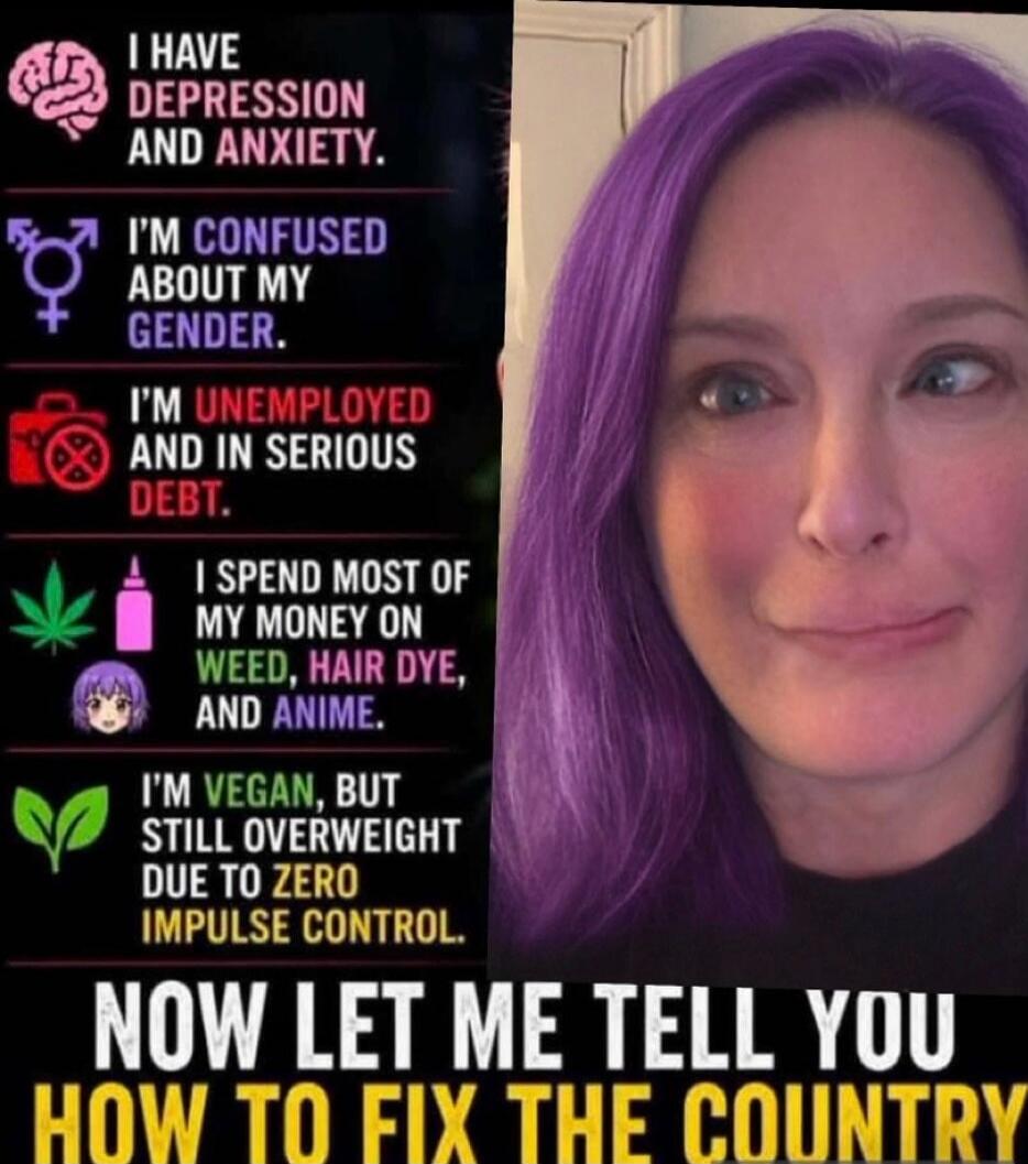 I have depression and anxiety. I'm confused about my gender. I'm unemployed and in serious debt. I spend most of my money on weed, hair dye, and anime. I'm vegan, but still overweight due to zero impulse control. Now let me tell you how to fix the country.