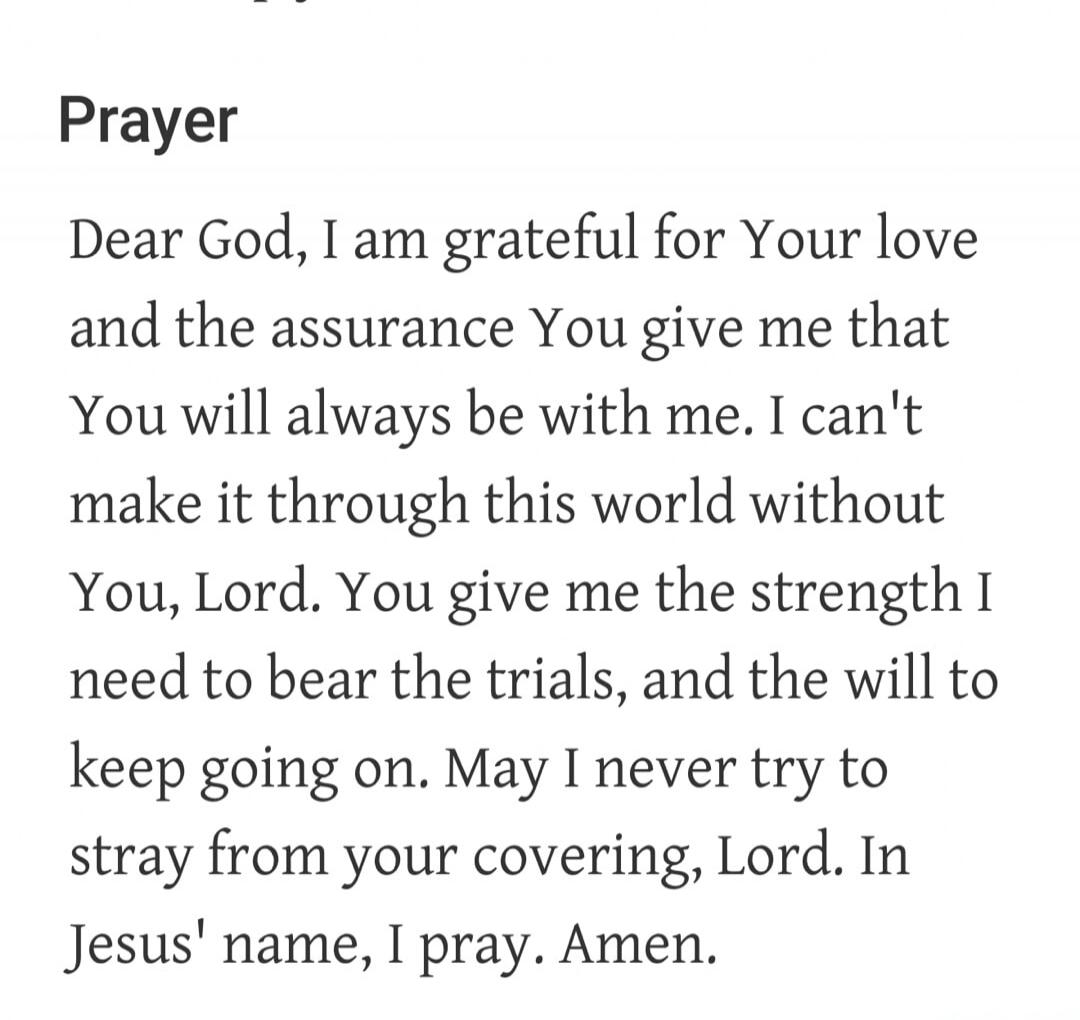 Prayer Dear God, I am grateful for Your love and the assurance You give me that You will always be with me. I can't make it through this world without You, Lord. You give me the strength I need to bear the trials, and the will to keep going on. May I never try to stray from your covering, Lord. In Jesus' name, I pray. Amen.