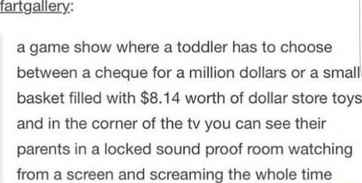 lartgallery a game show where a toddler has to choose between a cheque for a million dollars or a small basket filled with 814 worth of dollar store toys and in the corner of the tv you can see their parents in a locked sound proof room watching from a screen and screaming the whole time