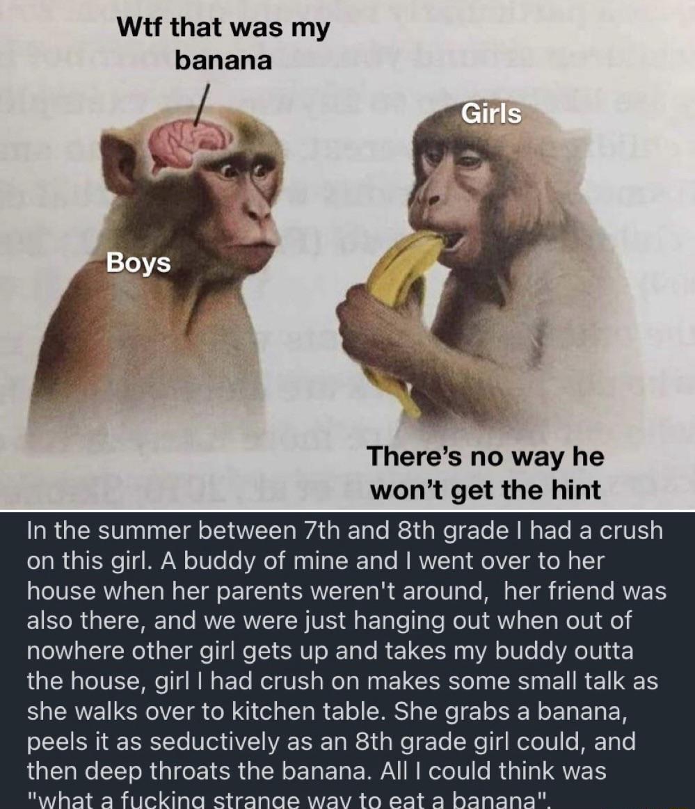 Witf that was my banana Theres no way he wont get the hint In the summer between 7th and 8th grade had a crush on this girl A buddy of mine and went over to her house when her parents werent around her friend was also there and we were just hanging out when out of nowhere other girl gets up and takes my buddy outta the house girl had crush on makes some small talk as she walks over to kitchen tabl