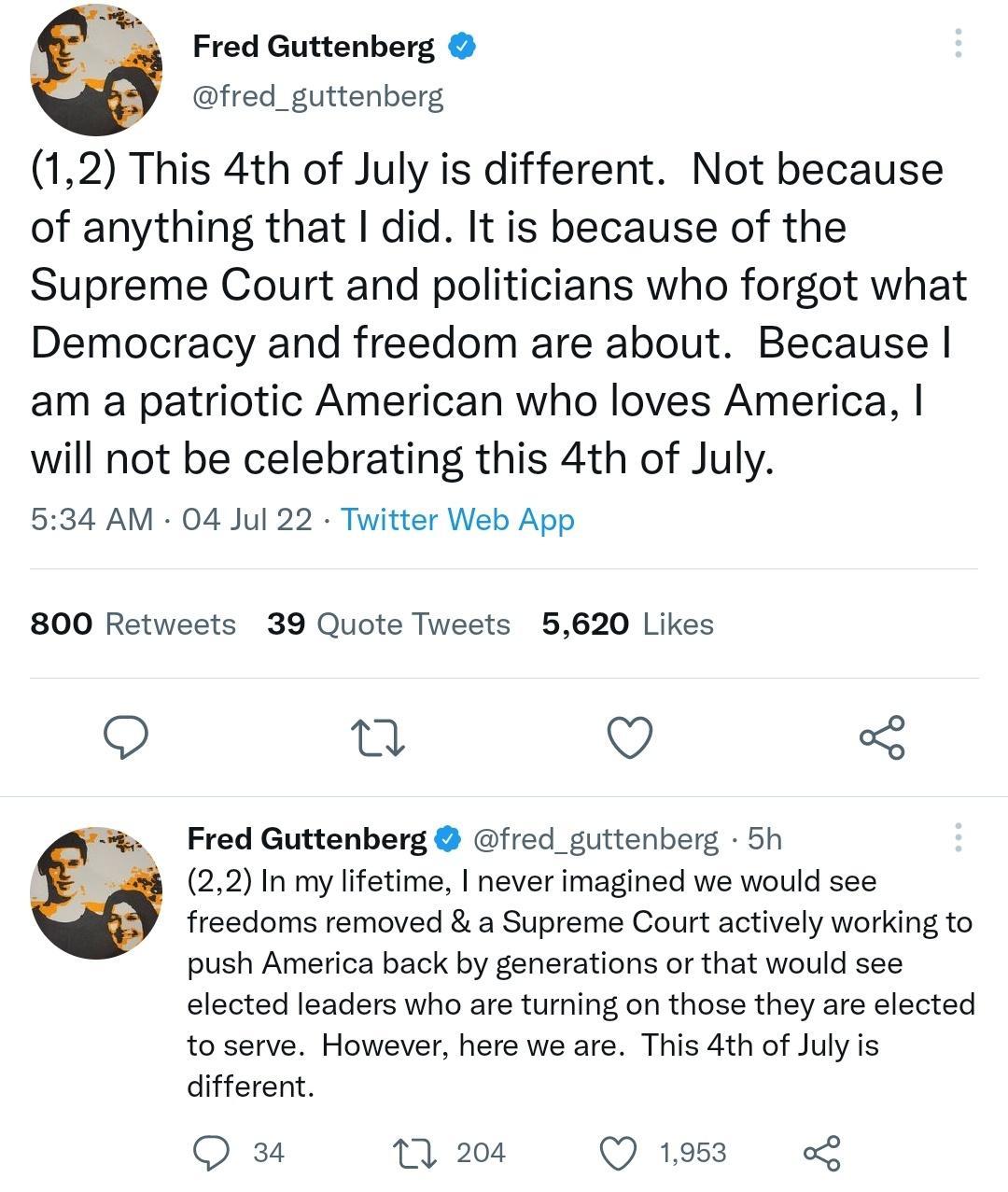 Fred Guttenberg fred_guttenberg 12 This 4th of July is different Not because of anything that did It is because of the Supreme Court and politicians who forgot what Democracy and freedom are about Because am a patriotic American who loves America will not be celebrating this 4th of July 534 AM 04 Jul 22 Twitter Web App 800 Retweets 39 Quote Tweets 5620 Likes Q et Q Fred Guttenberg fred_guttenberg 