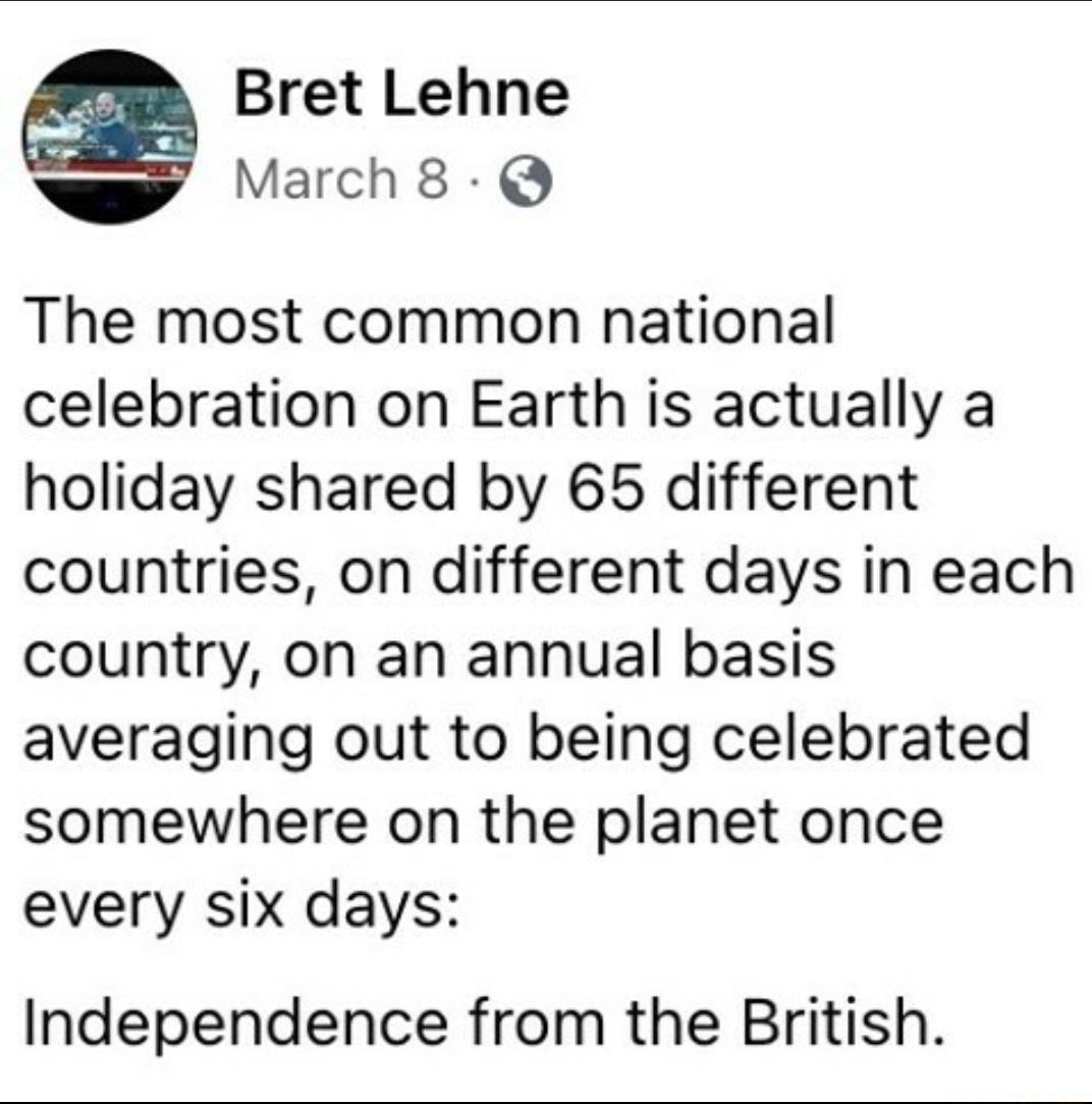 Bret Lehne March8 Q The most common national celebration on Earth is actually a holiday shared by 65 different countries on different days in each country on an annual basis averaging out to being celebrated somewhere on the planet once every six days Independence from the British