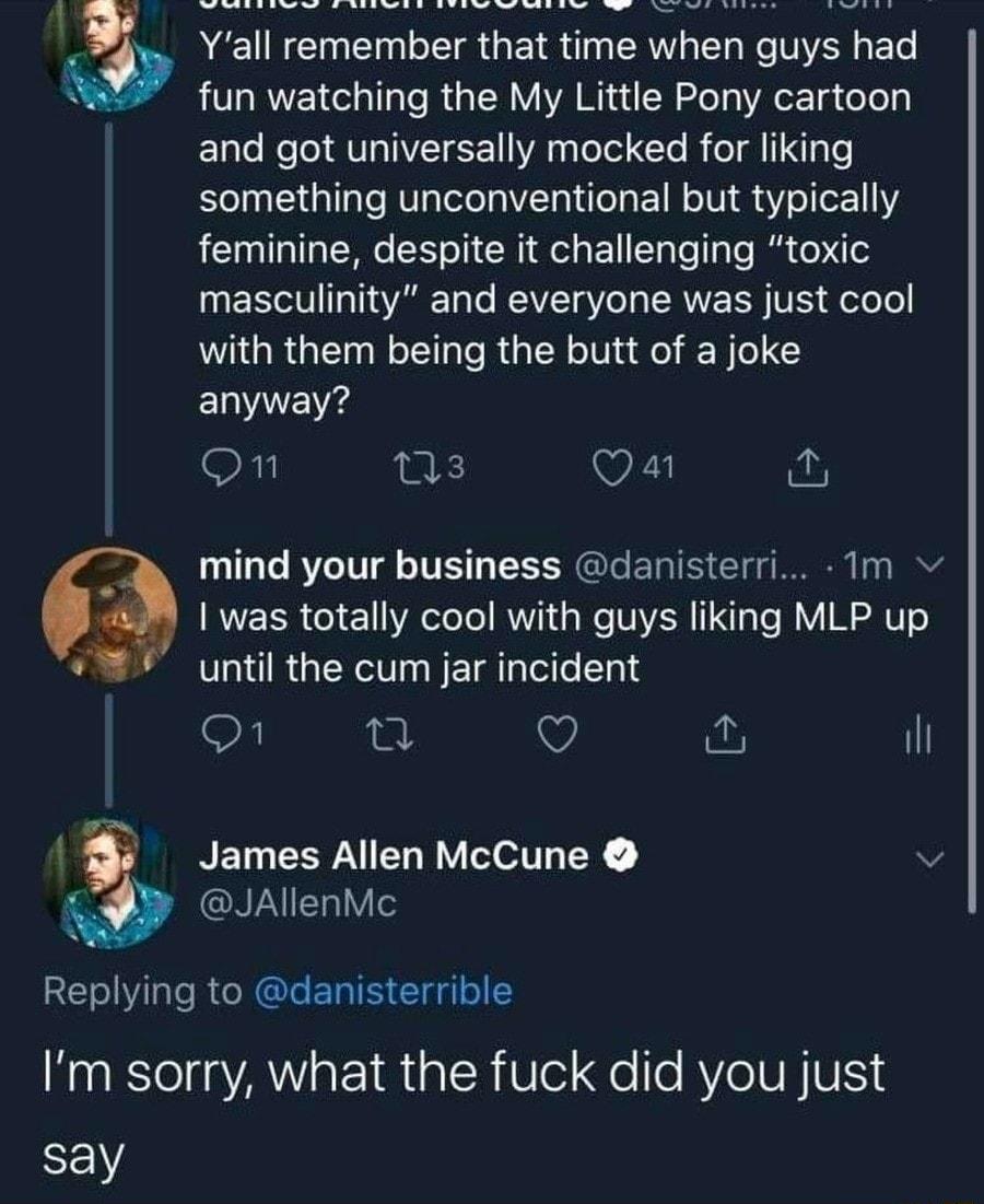Yall remember that time when guys had fun watching the My Little Pony cartoon and got universally mocked for liking something unconventional but typically feminine despite it challenging toxic masculinity and everyone was just cool with them being the butt of a joke ELVENE on ns Oa mind your business danisterri 1m was totally cool with guys liking MLP up until the cum jar incident On e Q il NELEEP