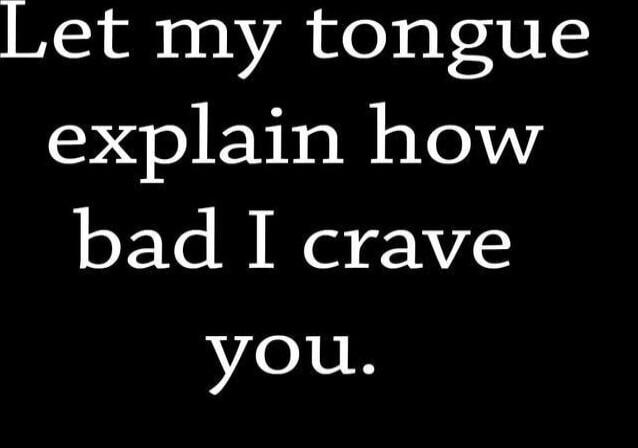 Let my tongue explain how bad I crave you.