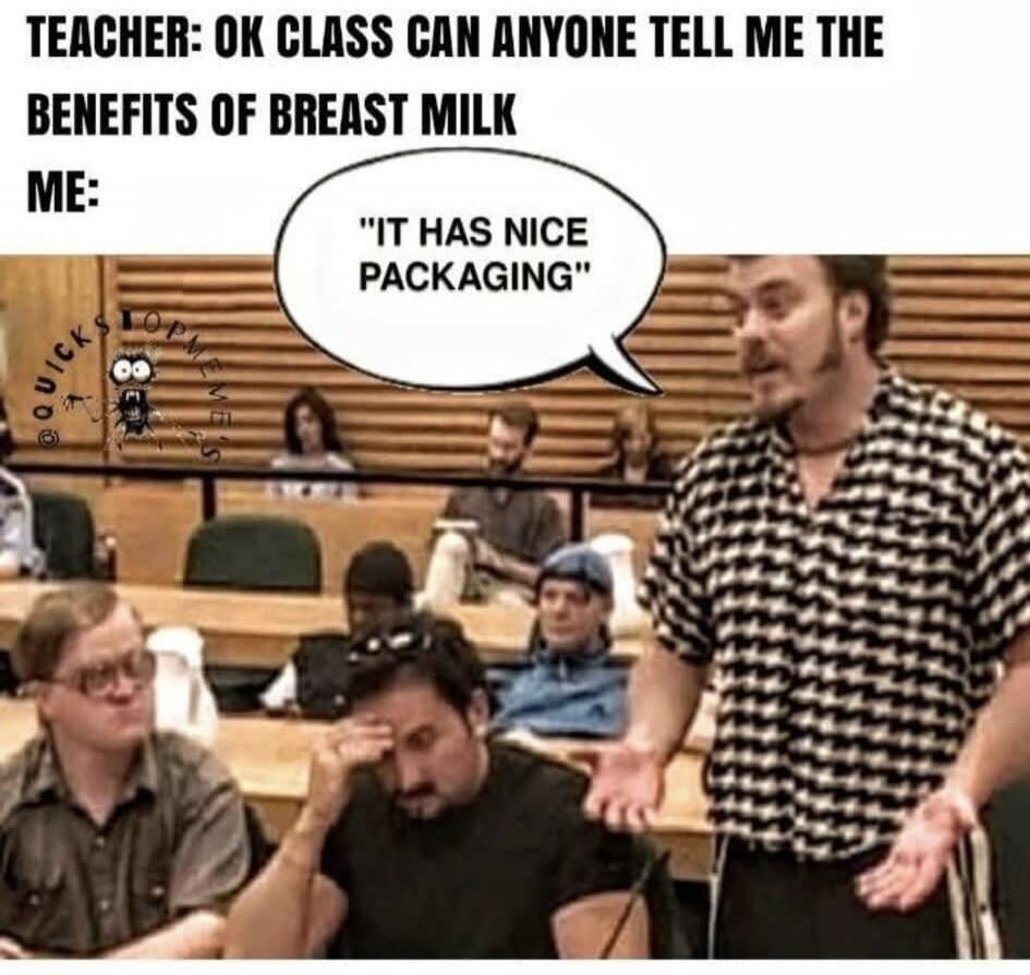 TEACHER: OK CLASS CAN ANYONE TELL ME THE BENEFITS OF BREAST MILK ME: 