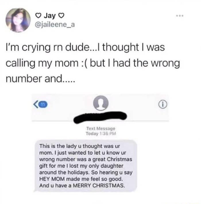 QJay jaileene_a Im crying rn dudeI thought was calling my mom but had the wrong number and This i the lady u thought was ur mom just wanted to let u know ur wrong number was a great Christmas giftfor me l lost my only daughter around the holidays So hearing u say HEY MOM made me feel 50 good And u have a MERRY CHRISTMAS