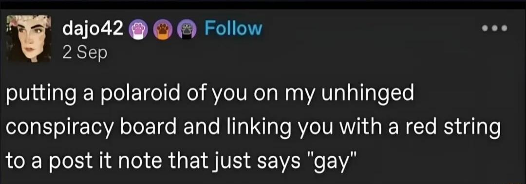 dajo42 2 Sep Follow putting a polaroid of you on my unhinged conspiracy board and linking you with a red string to a post it note that just says 