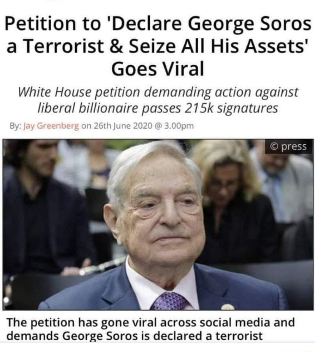 Petition to Declare George Soros a Terrorist Seize All His Assets Goes Viral White House petition demanding action against liberal billionaire passes 215k signatures The petition has gone viral across social media and demands George Soros is declared a terrorist
