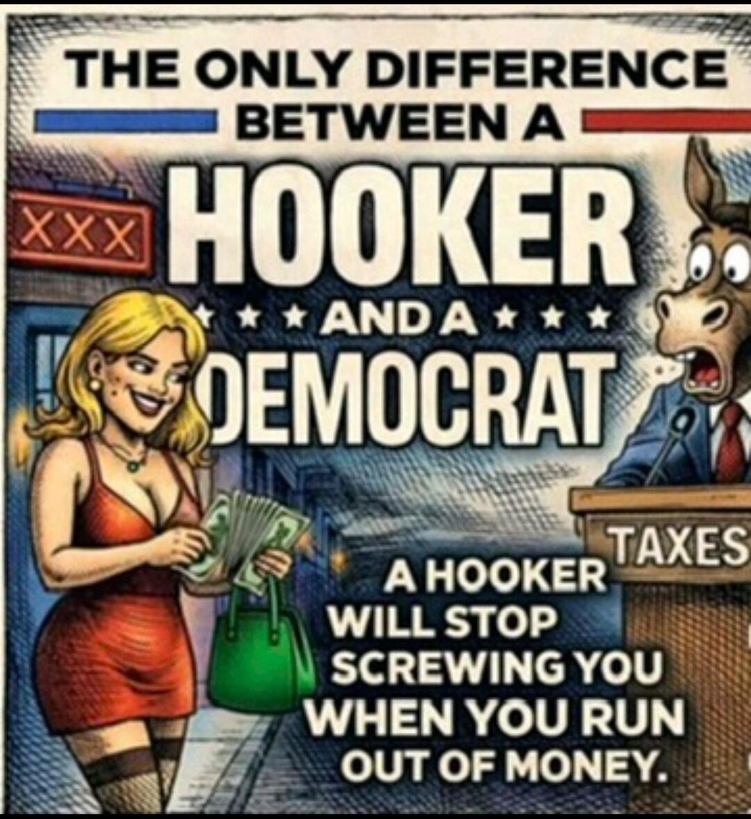 THE ONLY DIFFERENCE BETWEEN A HOOKER AND A DEMOCRAT A HOOKER WILL STOP SCREWING YOU WHEN YOU RUN OUT OF MONEY. XXX TAXES