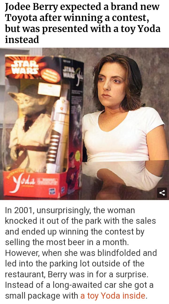 Jodee Berry expected a brand new Toyota after winning a contest but was presented with a toy Yoda instead In 2001 unsurprisingly the woman knocked it out of the park with the sales and ended up winning the contest by selling the most beer in a month However when she was blindfolded and led into the parking lot outside of the restaurant Berry was in for a surprise Instead of a long awalted car she 