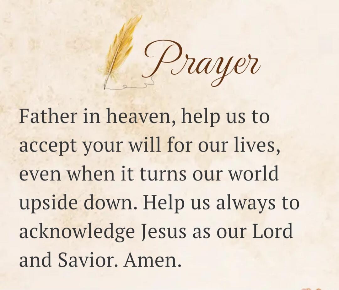 Prayer Father in heaven, help us to accept your will for our lives, even when it turns our world upside down. Help us always to acknowledge Jesus as our Lord and Savior. Amen.