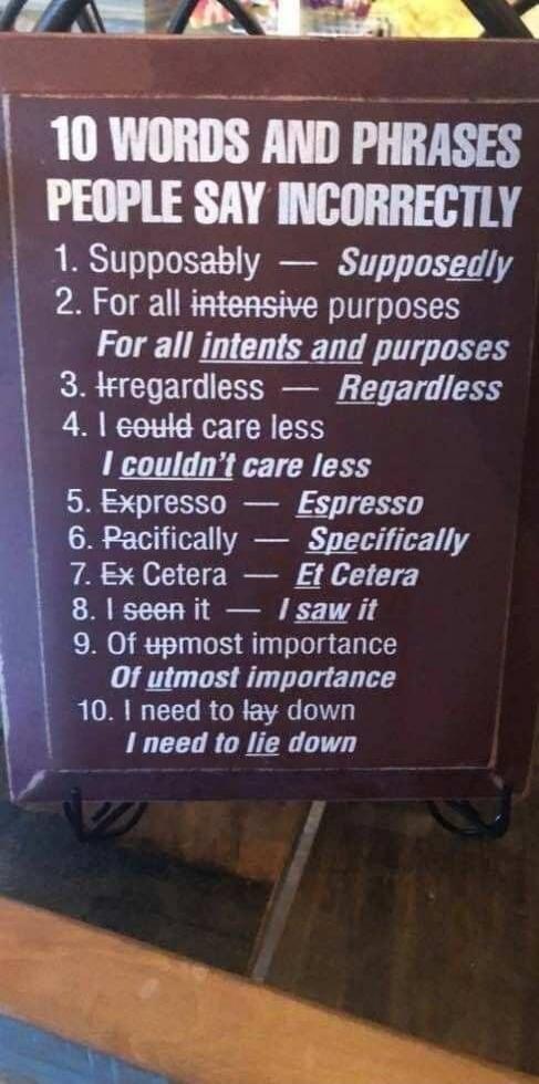 10 WORDS AND PHRASES\nPEOPLE SAY INCORRECTLY\n\n1. Supposably — Supposedly\n2. For all intensive purposes — For all intents and purposes\n3. Irregardless — Regardless\n4. I could care less — I couldn't care less\n5. Expresso — Espresso\n6. Pacifically — Specifically\n7. Ex Cetera — Et Cetera\n8. I seen it — I saw it\n9. Of utmost importance — Of th