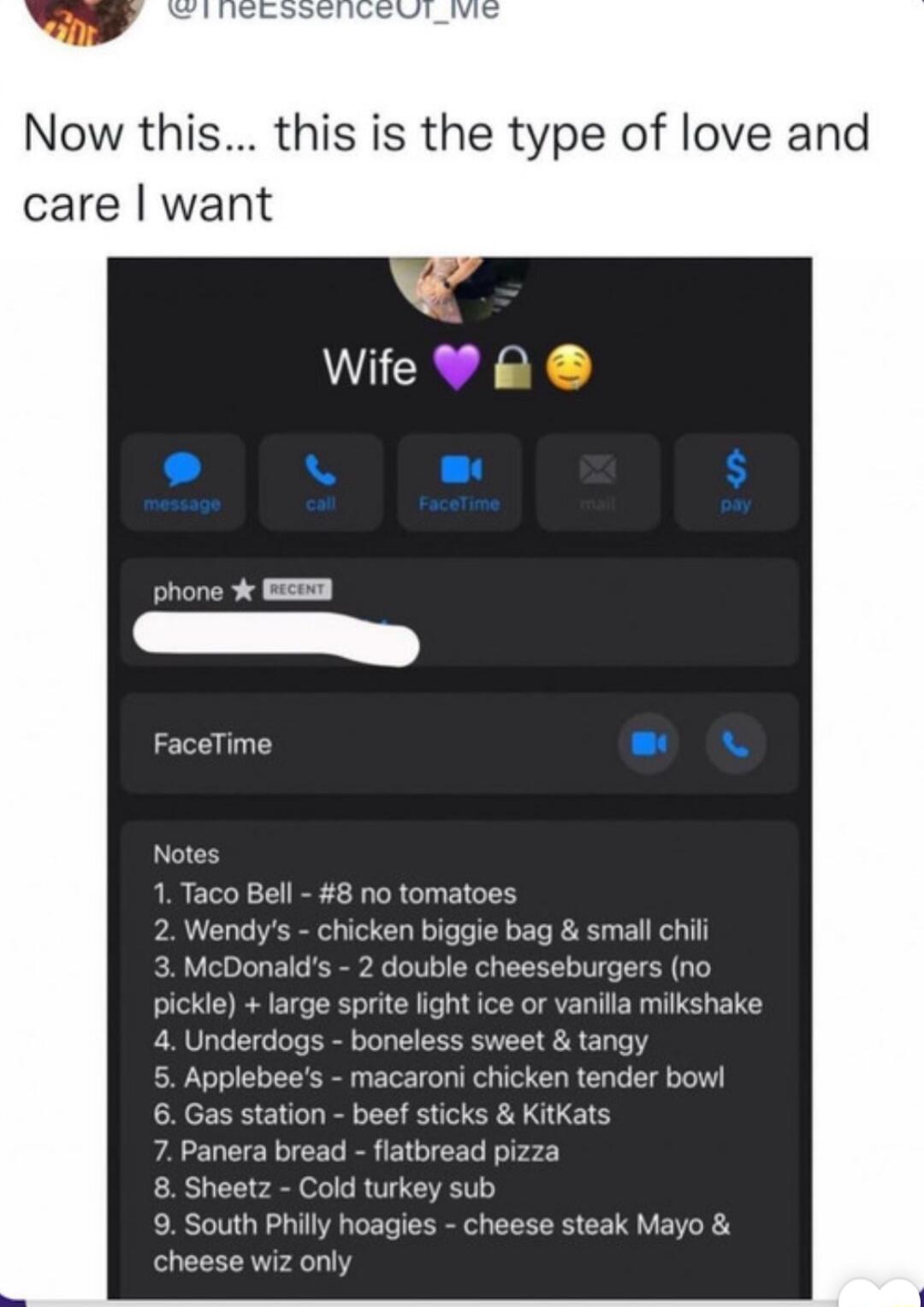 Now this this is the type of love an care want Wife R FaceTime 1 Taco Bell 8 no tomatoes 2 Wendys chicken biggie bag small chil 3 McDonalds 2 double cheeseburgers no pickle large sprite light ice or vanilla milkshake 4 Underdogs boneless sweet tangy 5 Applebees macaroni chicken tender bowl 6 Gas station beef sticks KitKats 7 Panera bread flatbread pizza 8 Sheetz Cold turkey sub 9 South Philly hoag