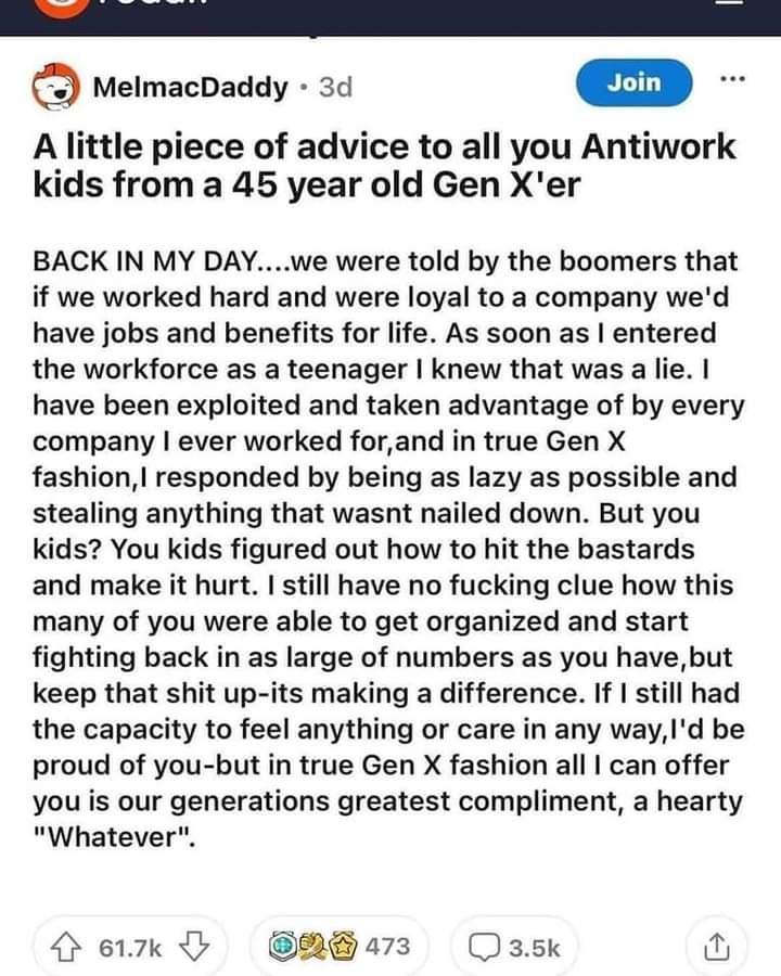 B S MelmacDaddy 3d A little piece of advice to all you Antiwork kids from a 45 year old Gen Xer BACK IN MY DAYwe were told by the boomers that if we worked hard and were loyal to a company wed have jobs and benefits for life As soon as entered the workforce as a teenager knew that was a lie have been exploited and taken advantage of by every company ever worked forand in true Gen X fashion respond