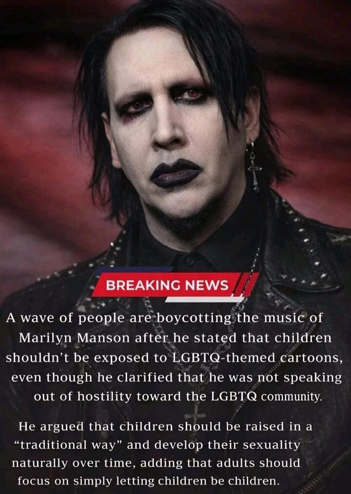 BREAKING NEWS A wave of people are boycotting the music of Marilyn Manson after he stated that children shouldn't be exposed to LGBTQ-themed cartoons, even though he clarified that he was not speaking out of hostility toward the LGBTQ community. He argued that children should be raised in a 'traditional way' and develop their sexuality naturally ov